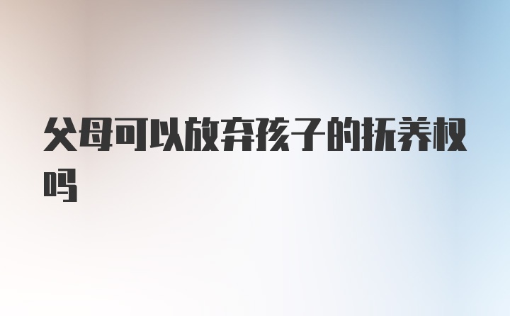 父母可以放弃孩子的抚养权吗