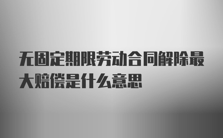 无固定期限劳动合同解除最大赔偿是什么意思