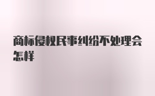 商标侵权民事纠纷不处理会怎样