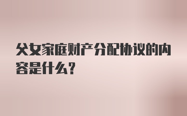 父女家庭财产分配协议的内容是什么?