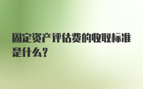 固定资产评估费的收取标准是什么？