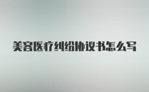 美容医疗纠纷协议书怎么写