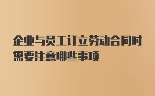 企业与员工订立劳动合同时需要注意哪些事项