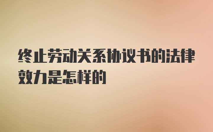 终止劳动关系协议书的法律效力是怎样的