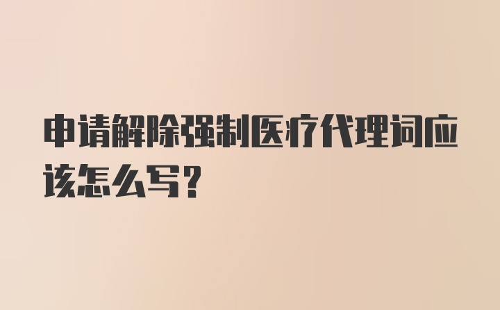 申请解除强制医疗代理词应该怎么写？