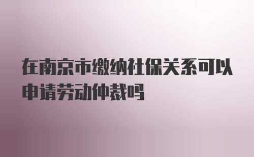 在南京市缴纳社保关系可以申请劳动仲裁吗