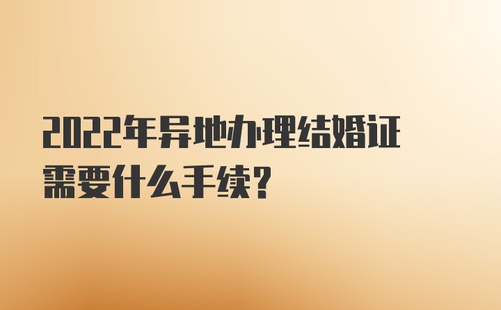 2022年异地办理结婚证需要什么手续？