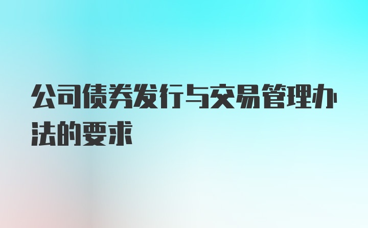 公司债券发行与交易管理办法的要求