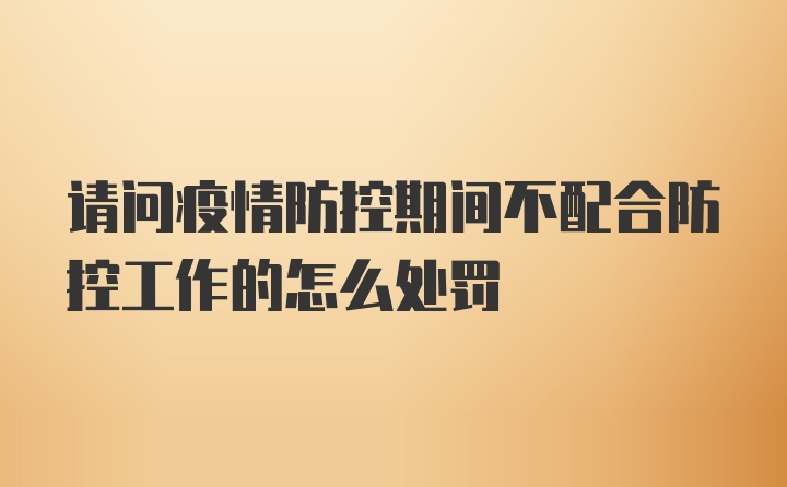 请问疫情防控期间不配合防控工作的怎么处罚