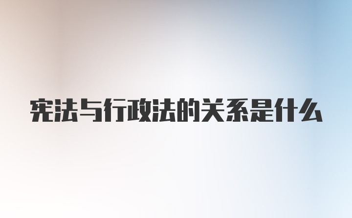 宪法与行政法的关系是什么