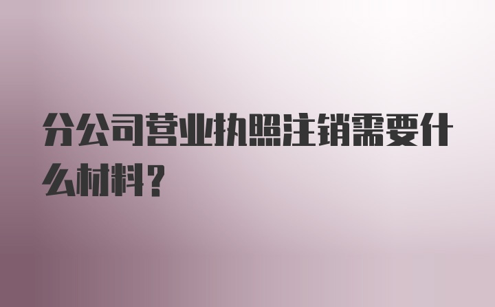 分公司营业执照注销需要什么材料？