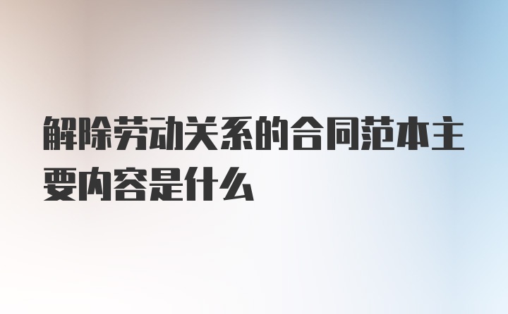 解除劳动关系的合同范本主要内容是什么