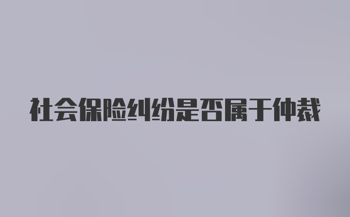 社会保险纠纷是否属于仲裁