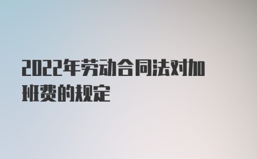 2022年劳动合同法对加班费的规定