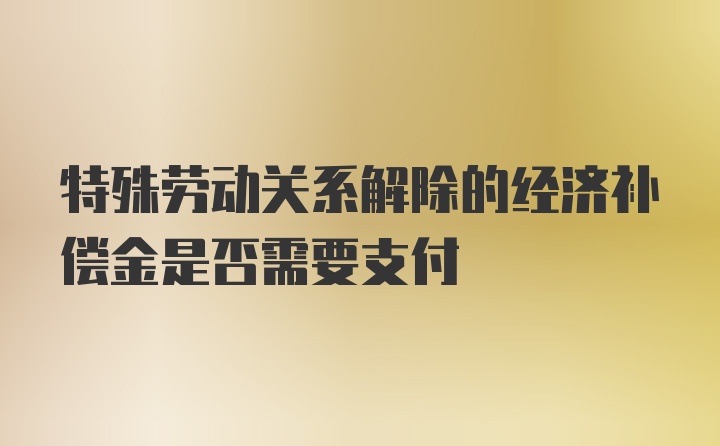 特殊劳动关系解除的经济补偿金是否需要支付