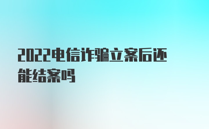 2022电信诈骗立案后还能结案吗