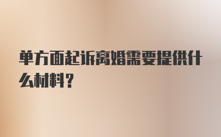 单方面起诉离婚需要提供什么材料？