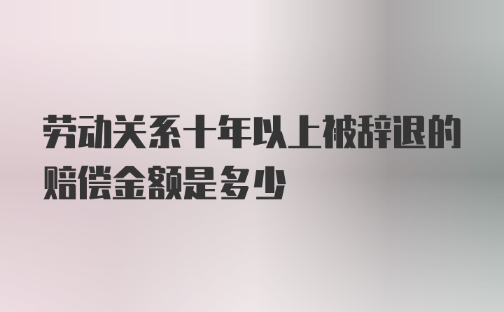 劳动关系十年以上被辞退的赔偿金额是多少