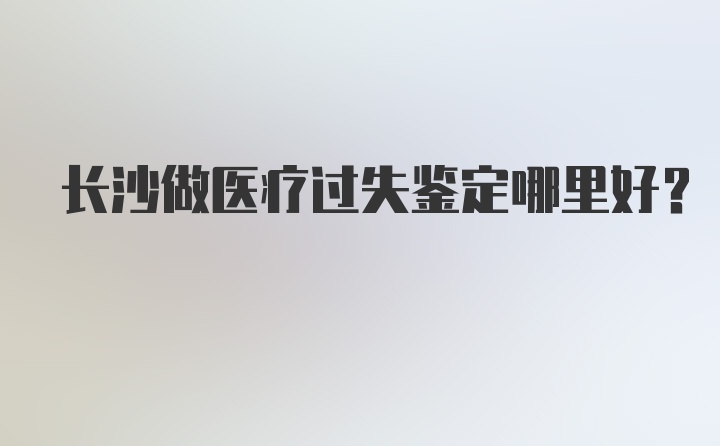 长沙做医疗过失鉴定哪里好？