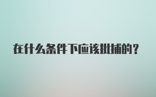 在什么条件下应该批捕的？