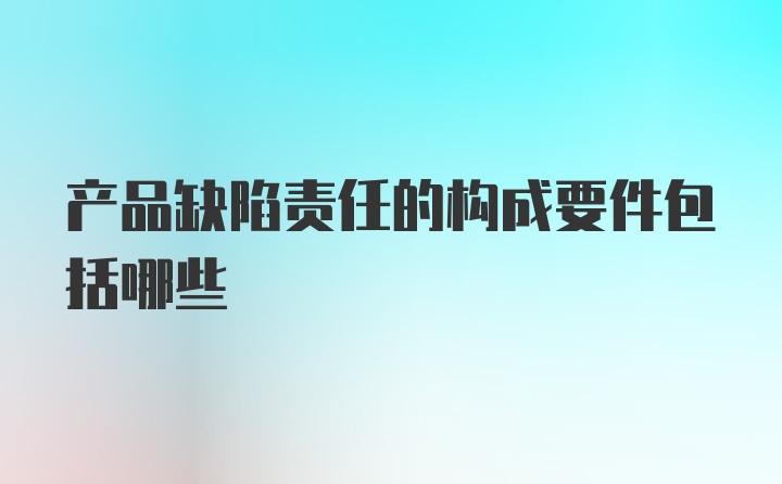 产品缺陷责任的构成要件包括哪些