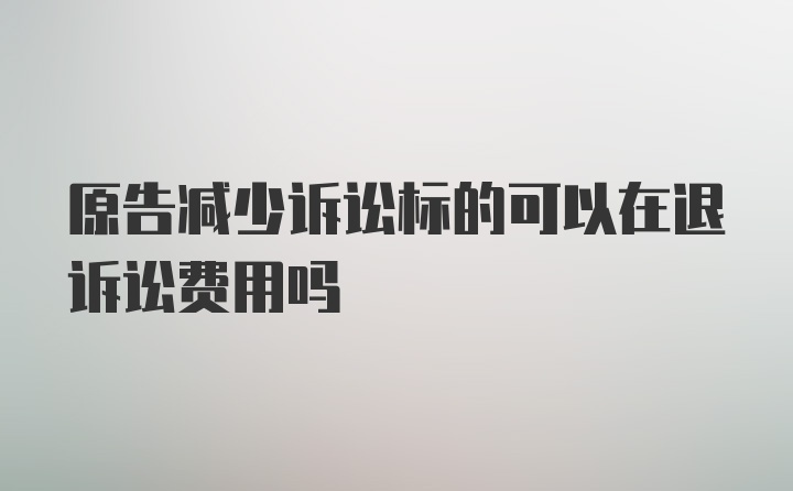 原告减少诉讼标的可以在退诉讼费用吗