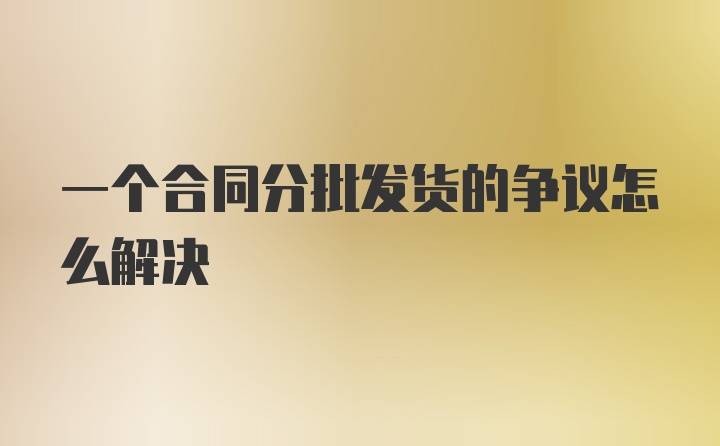 一个合同分批发货的争议怎么解决