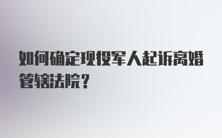 如何确定现役军人起诉离婚管辖法院？