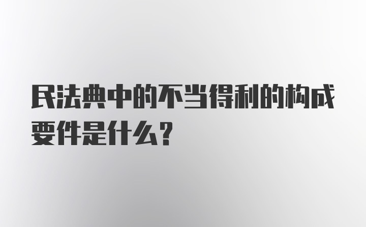 民法典中的不当得利的构成要件是什么？