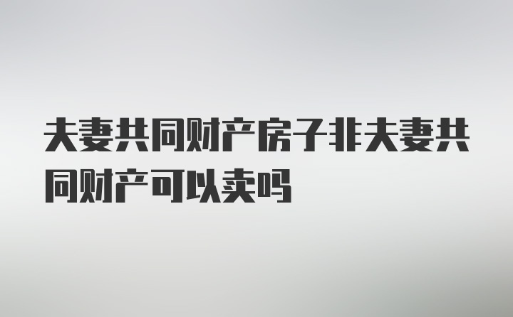 夫妻共同财产房子非夫妻共同财产可以卖吗