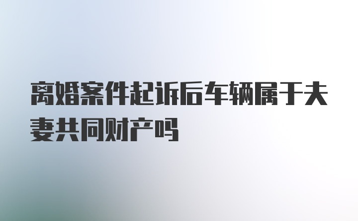 离婚案件起诉后车辆属于夫妻共同财产吗