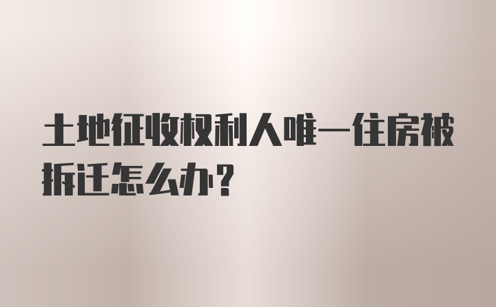 土地征收权利人唯一住房被拆迁怎么办？