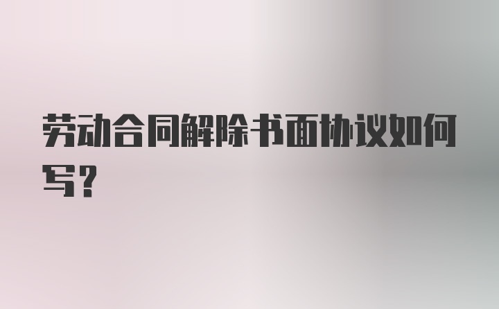 劳动合同解除书面协议如何写？