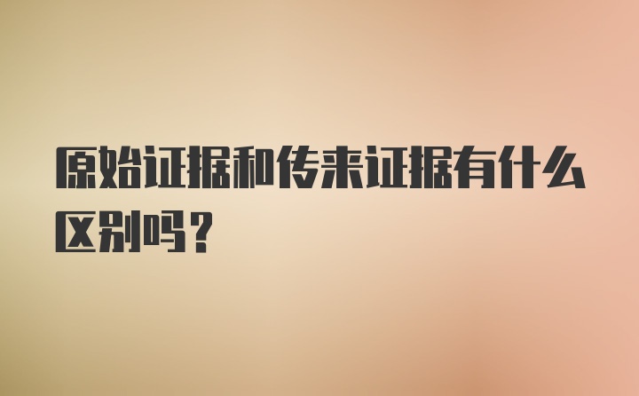 原始证据和传来证据有什么区别吗？