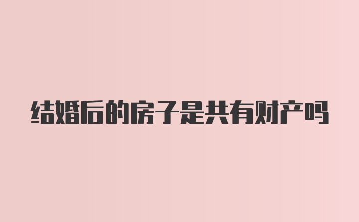 结婚后的房子是共有财产吗