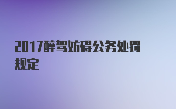 2017醉驾妨碍公务处罚规定