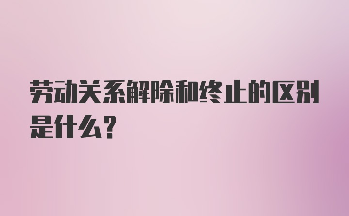 劳动关系解除和终止的区别是什么？