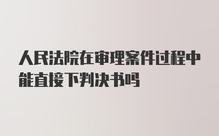 人民法院在审理案件过程中能直接下判决书吗