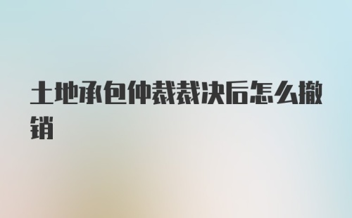 土地承包仲裁裁决后怎么撤销