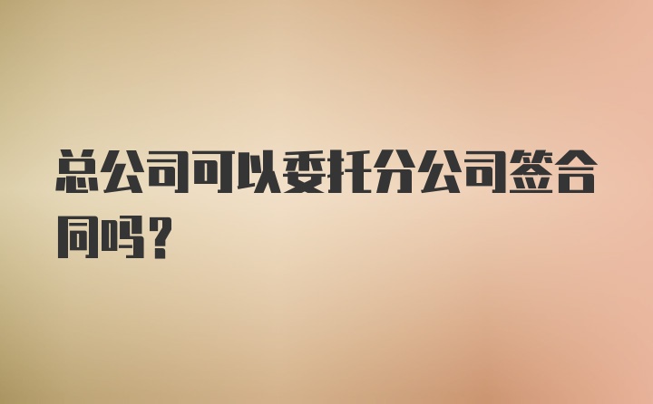 总公司可以委托分公司签合同吗?