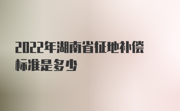2022年湖南省征地补偿标准是多少