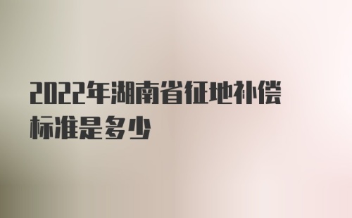 2022年湖南省征地补偿标准是多少