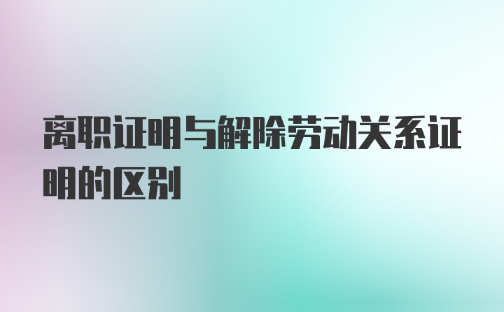 离职证明与解除劳动关系证明的区别