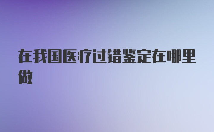 在我国医疗过错鉴定在哪里做