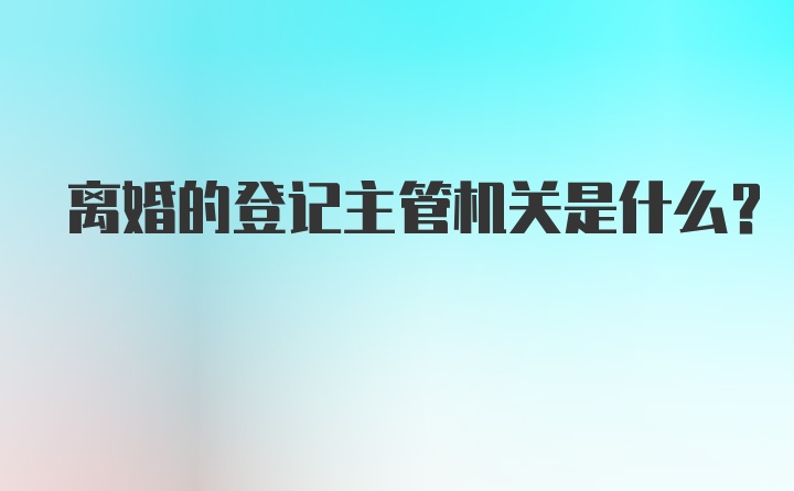 离婚的登记主管机关是什么？