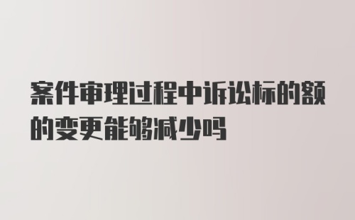 案件审理过程中诉讼标的额的变更能够减少吗