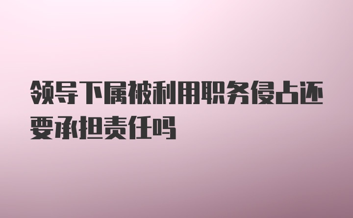 领导下属被利用职务侵占还要承担责任吗