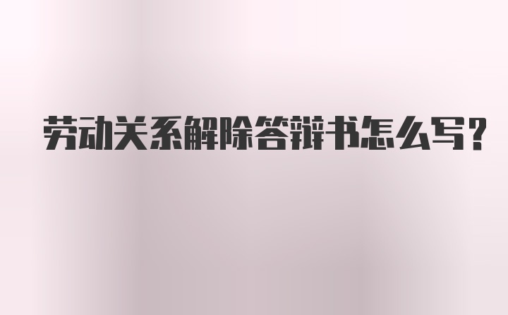 劳动关系解除答辩书怎么写？