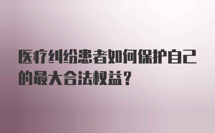 医疗纠纷患者如何保护自己的最大合法权益？