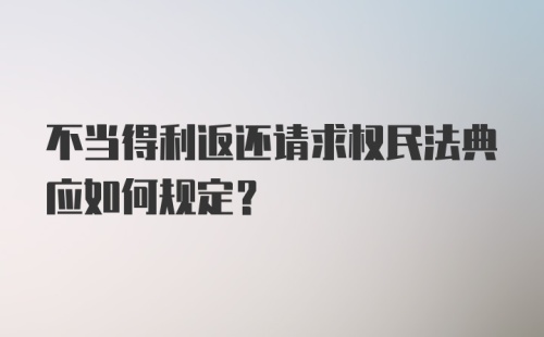 不当得利返还请求权民法典应如何规定？